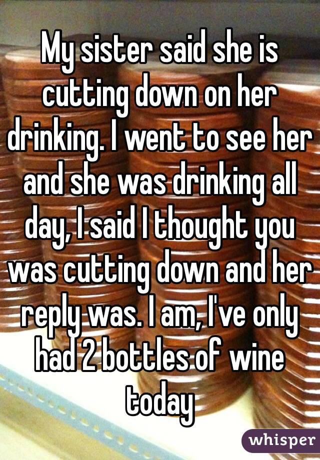 My sister said she is cutting down on her drinking. I went to see her and she was drinking all day, I said I thought you was cutting down and her reply was. I am, I've only had 2 bottles of wine today