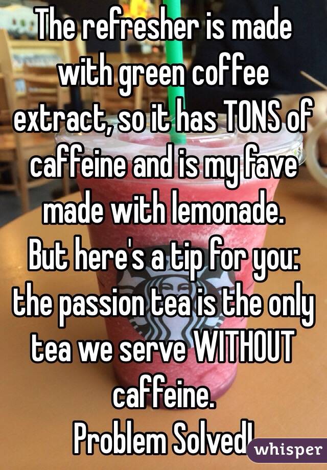 The refresher is made with green coffee extract, so it has TONS of caffeine and is my fave made with lemonade. 
But here's a tip for you: the passion tea is the only tea we serve WITHOUT caffeine. 
Problem Solved!