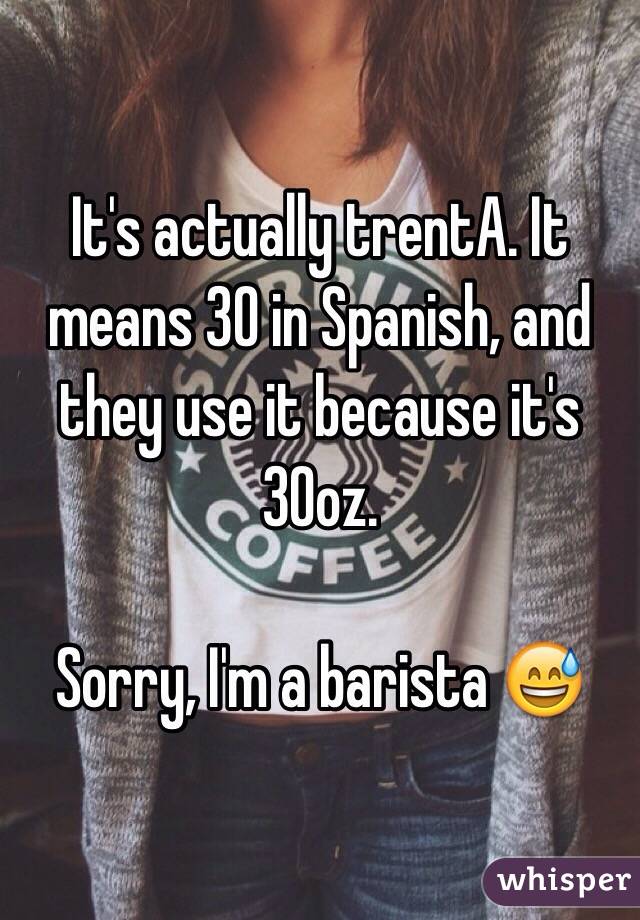 It's actually trentA. It means 30 in Spanish, and they use it because it's 30oz. 

Sorry, I'm a barista 😅