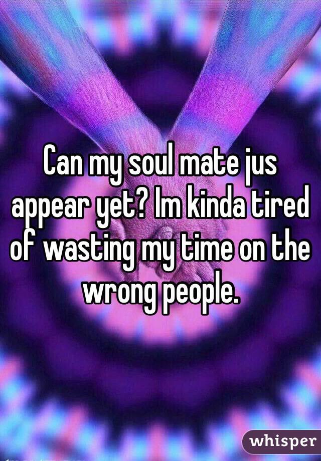 Can my soul mate jus appear yet? Im kinda tired of wasting my time on the wrong people.