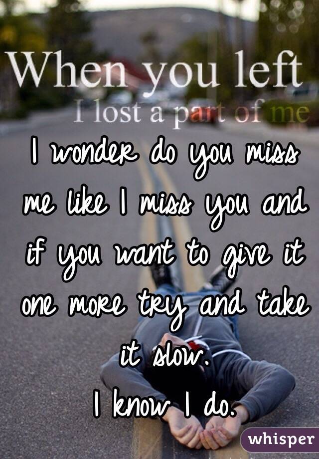 I wonder do you miss me like I miss you and if you want to give it one more try and take it slow. 
I know I do.