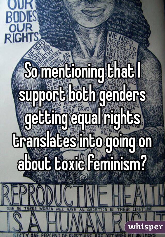 So mentioning that I support both genders getting equal rights translates into going on about toxic feminism?