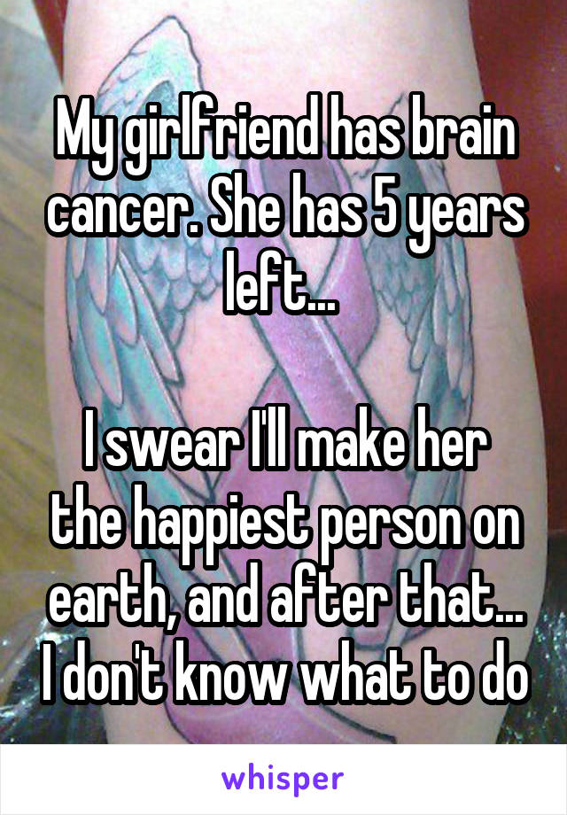 My girlfriend has brain cancer. She has 5 years left... 

I swear I'll make her the happiest person on earth, and after that... I don't know what to do