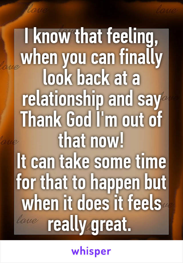 I know that feeling, when you can finally look back at a relationship and say Thank God I'm out of that now!
It can take some time for that to happen but when it does it feels really great. 