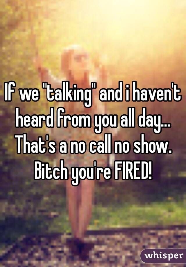 If we "talking" and i haven't heard from you all day... That's a no call no show. Bitch you're FIRED! 