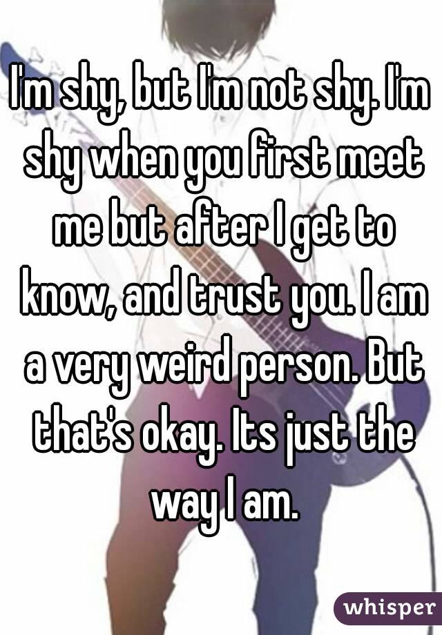 I'm shy, but I'm not shy. I'm shy when you first meet me but after I get to know, and trust you. I am a very weird person. But that's okay. Its just the way I am.
