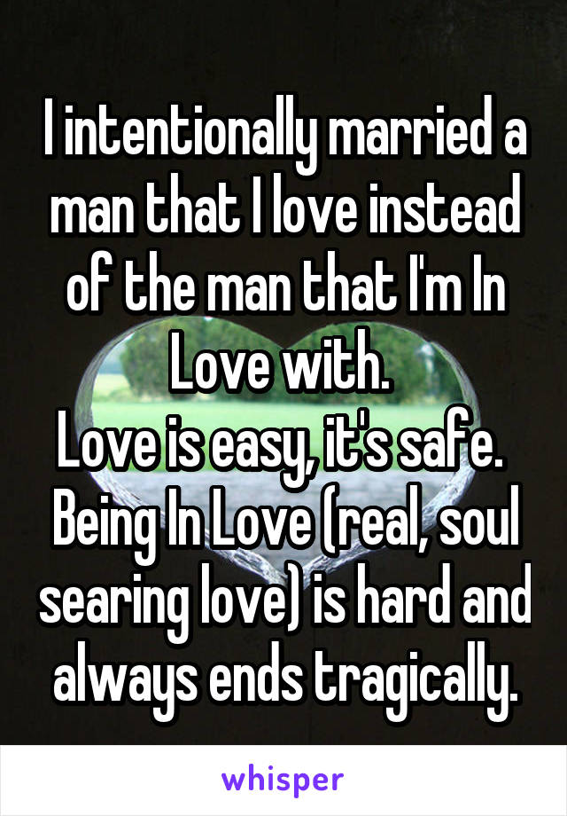 I intentionally married a man that I love instead of the man that I'm In Love with. 
Love is easy, it's safe. 
Being In Love (real, soul searing love) is hard and  always ends tragically. 