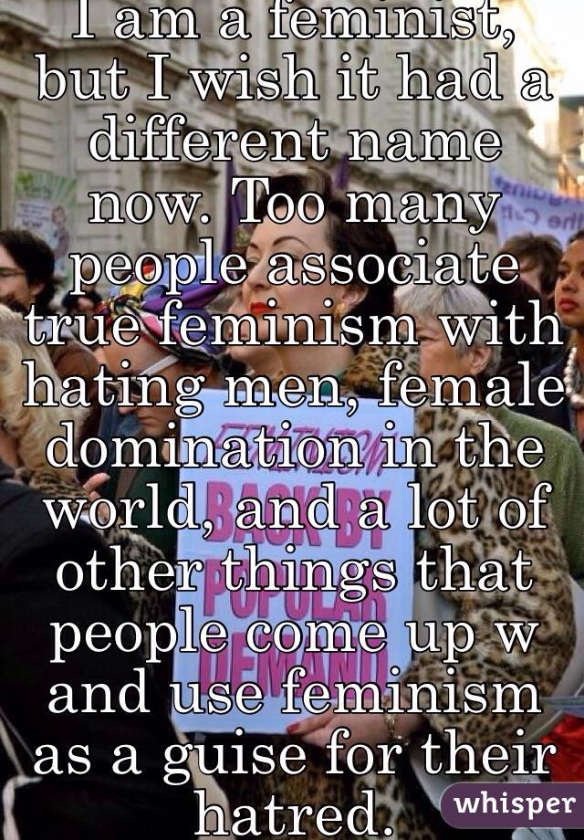 I am a feminist, but I wish it had a different name now. Too many people associate true feminism with hating men, female domination in the world, and a lot of other things that people come up w and use feminism as a guise for their hatred. 