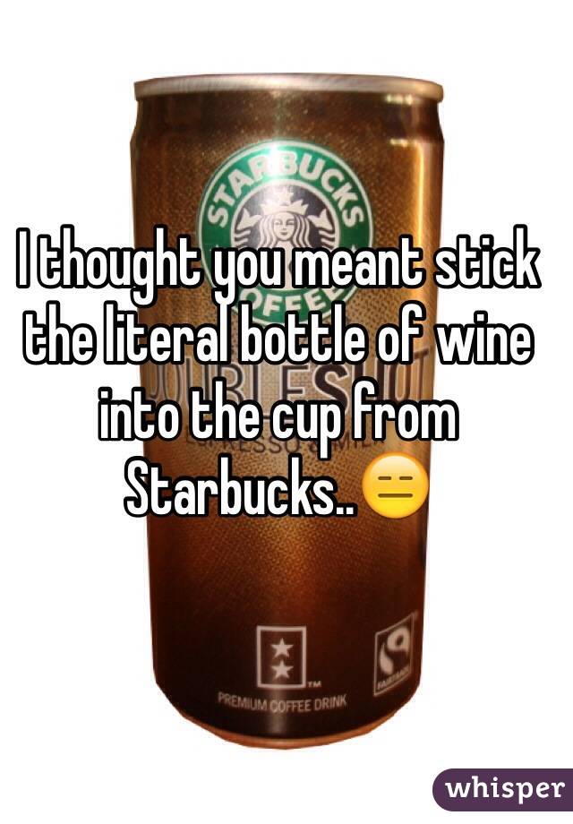 I thought you meant stick the literal bottle of wine into the cup from Starbucks..😑