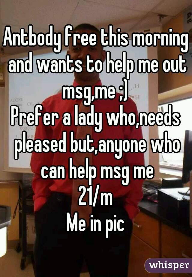 Antbody free this morning and wants to help me out msg,me ;) 
Prefer a lady who,needs pleased but,anyone who can help msg me
21/m
Me in pic