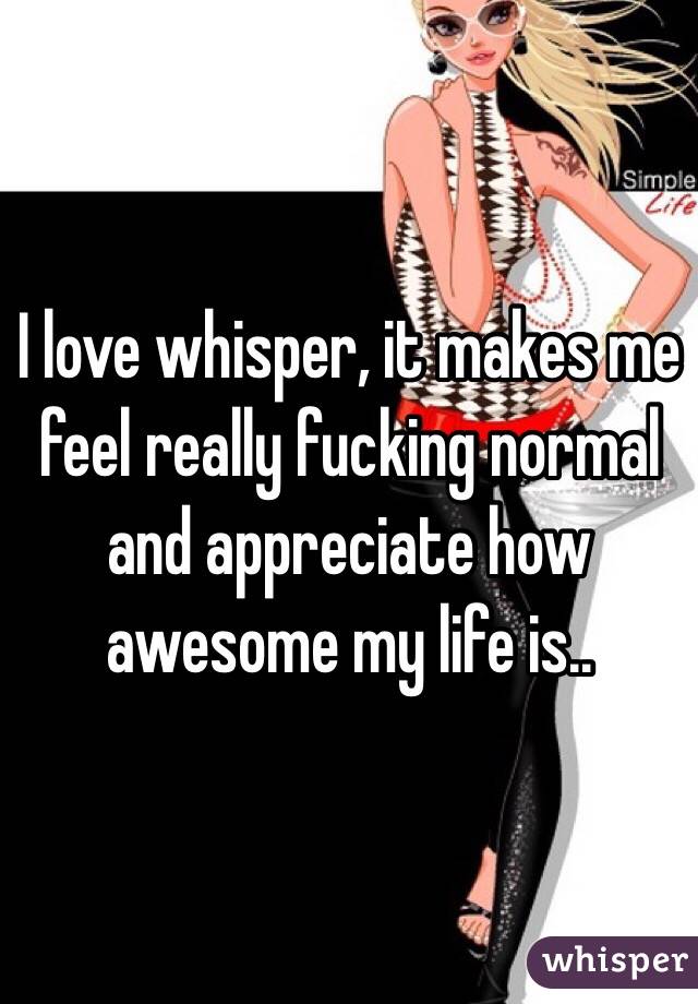 I love whisper, it makes me feel really fucking normal and appreciate how awesome my life is.. 