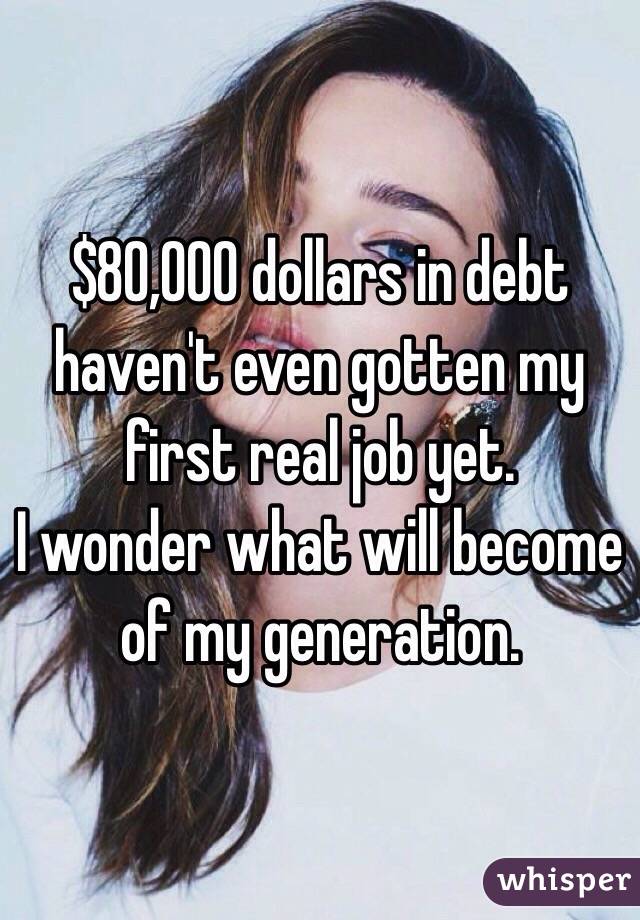 $80,000 dollars in debt haven't even gotten my first real job yet.
I wonder what will become of my generation.