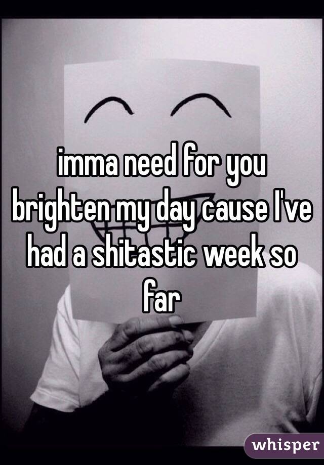 imma need for you brighten my day cause I've had a shitastic week so far