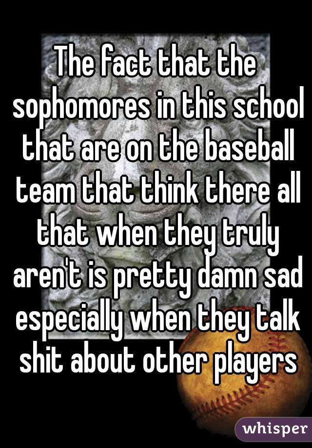 The fact that the sophomores in this school that are on the baseball team that think there all that when they truly aren't is pretty damn sad especially when they talk shit about other players