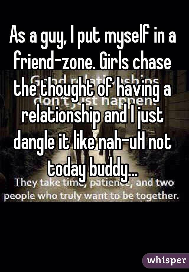 As a guy, I put myself in a friend-zone. Girls chase the thought of having a relationship and I just dangle it like nah-uH not today buddy... 