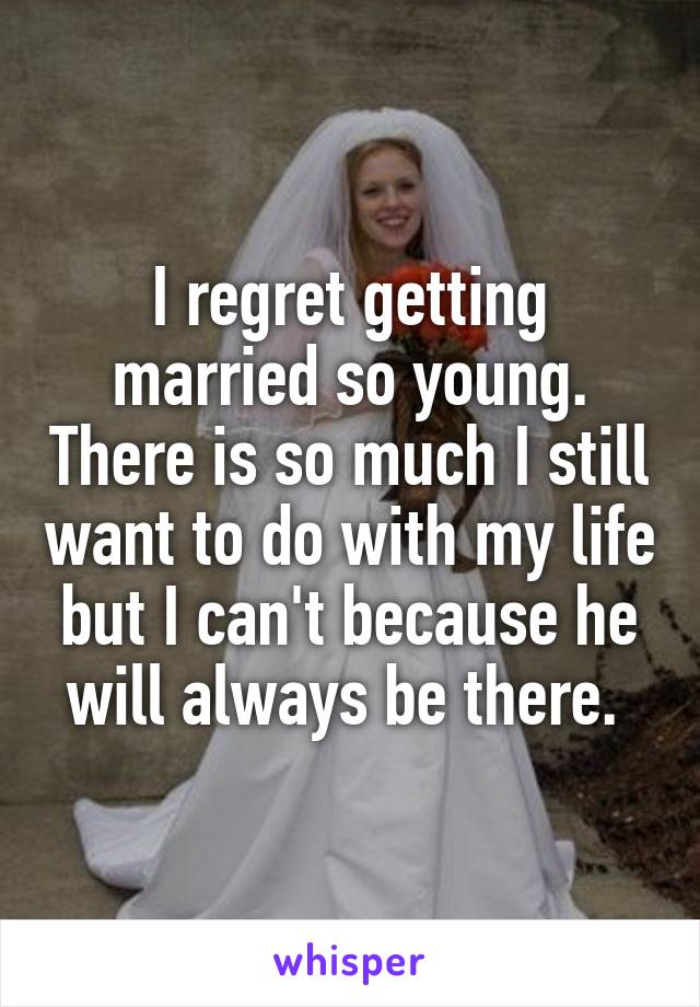 I regret getting married so young. There is so much I still want to do with my life but I can't because he will always be there. 