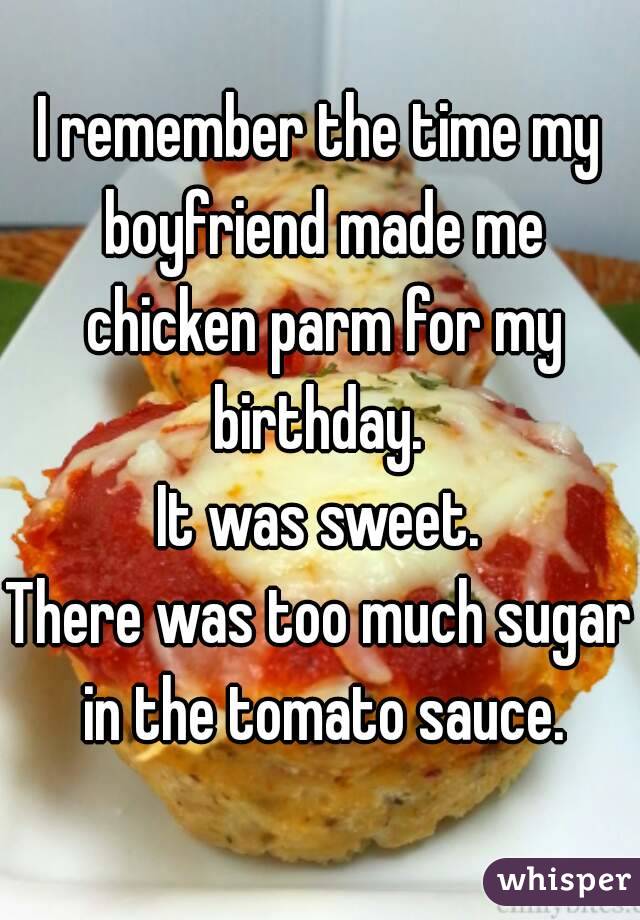 I remember the time my boyfriend made me chicken parm for my birthday. 
It was sweet.
There was too much sugar in the tomato sauce.