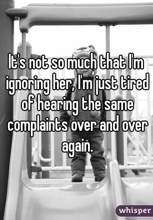 It's not so much that I'm ignoring her, I'm just tired of hearing the same complaints over and over again.