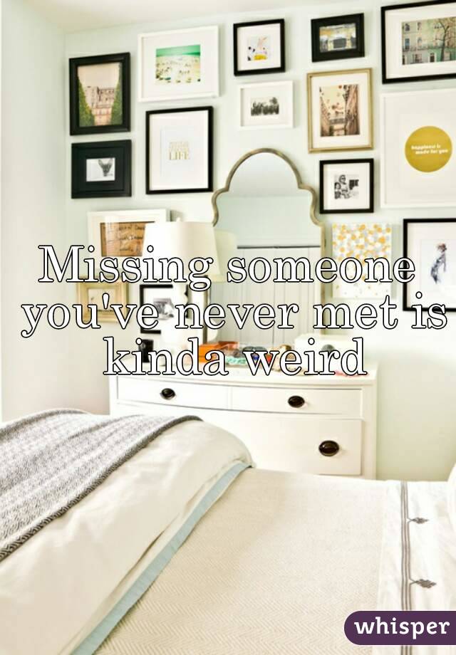 Missing someone you've never met is kinda weird