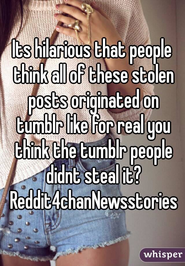Its hilarious that people think all of these stolen posts originated on tumblr like for real you think the tumblr people didnt steal it? Reddit4chanNewsstories