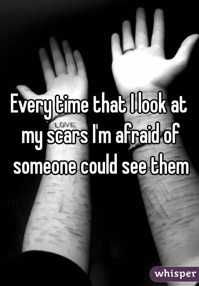 Every time that I look at my scars I'm afraid of someone could see them