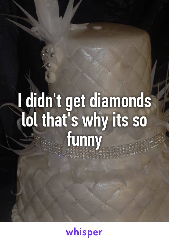 I didn't get diamonds lol that's why its so funny