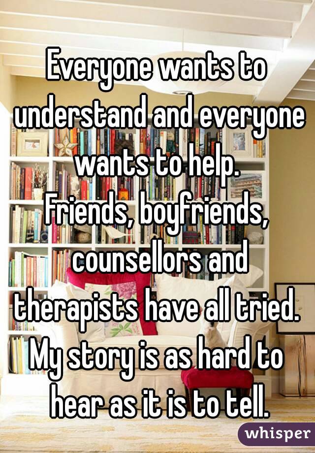 Everyone wants to understand and everyone wants to help. 
Friends, boyfriends, counsellors and therapists have all tried. 
My story is as hard to hear as it is to tell.