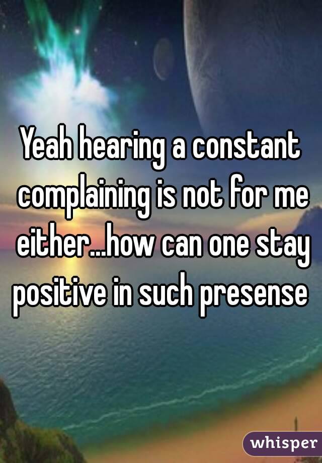 Yeah hearing a constant complaining is not for me either...how can one stay positive in such presense 