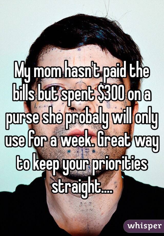
My mom hasn't paid the bills but spent $300 on a purse she probaly will only use for a week. Great way to keep your priorities straight....