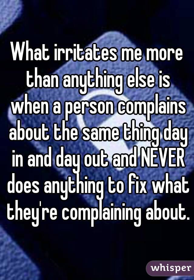 What irritates me more than anything else is when a person complains about the same thing day in and day out and NEVER does anything to fix what they're complaining about.