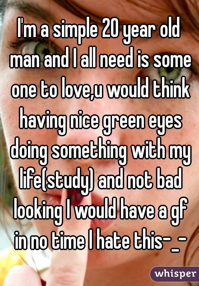 I'm a simple 20 year old man and I all need is some one to love,u would think having nice green eyes doing something with my life(study) and not bad looking I would have a gf in no time I hate this-_-