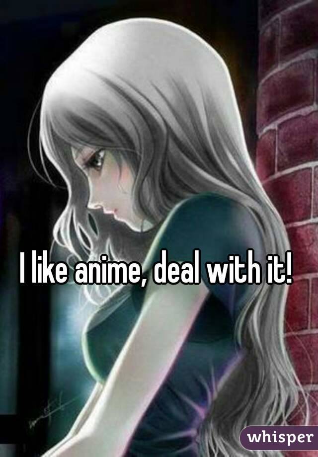 I like anime, deal with it!