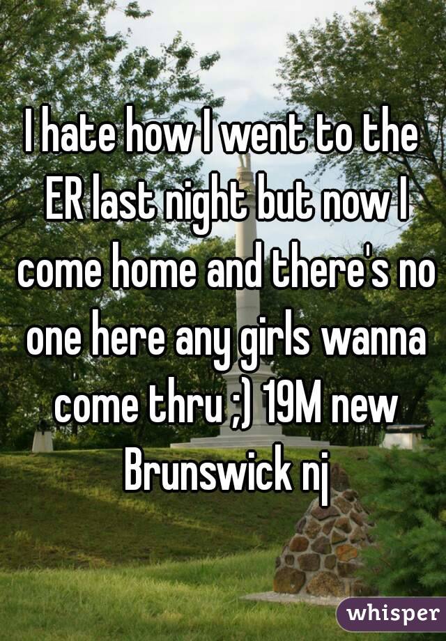 I hate how I went to the ER last night but now I come home and there's no one here any girls wanna come thru ;) 19M new Brunswick nj