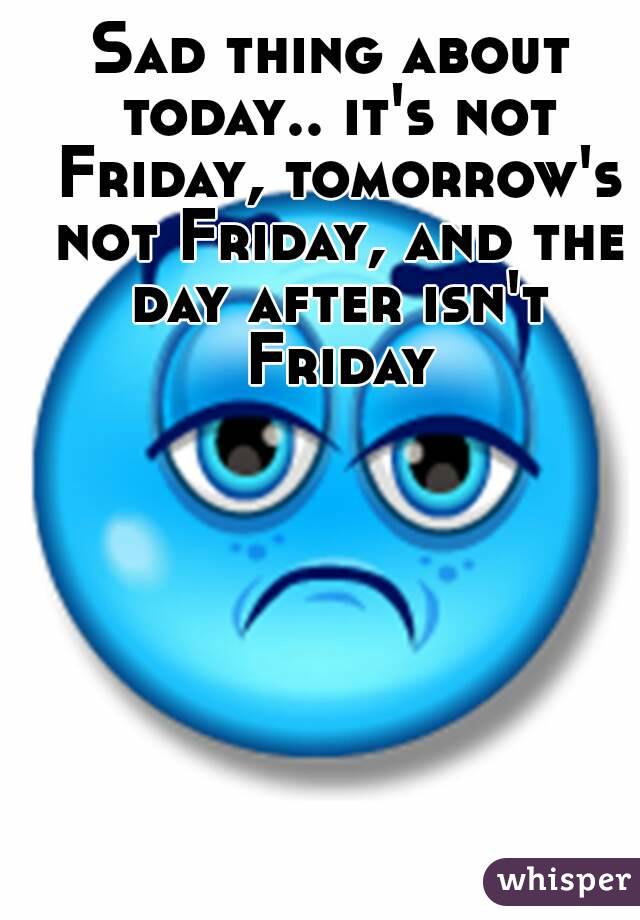 Sad thing about today.. it's not Friday, tomorrow's not Friday, and the day after isn't Friday