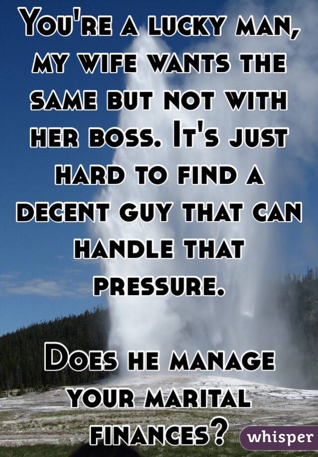 You're a lucky man, my wife wants the same but not with her boss. It's just hard to find a decent guy that can handle that pressure. 

Does he manage your marital finances?
