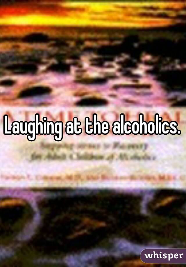 Laughing at the alcoholics.