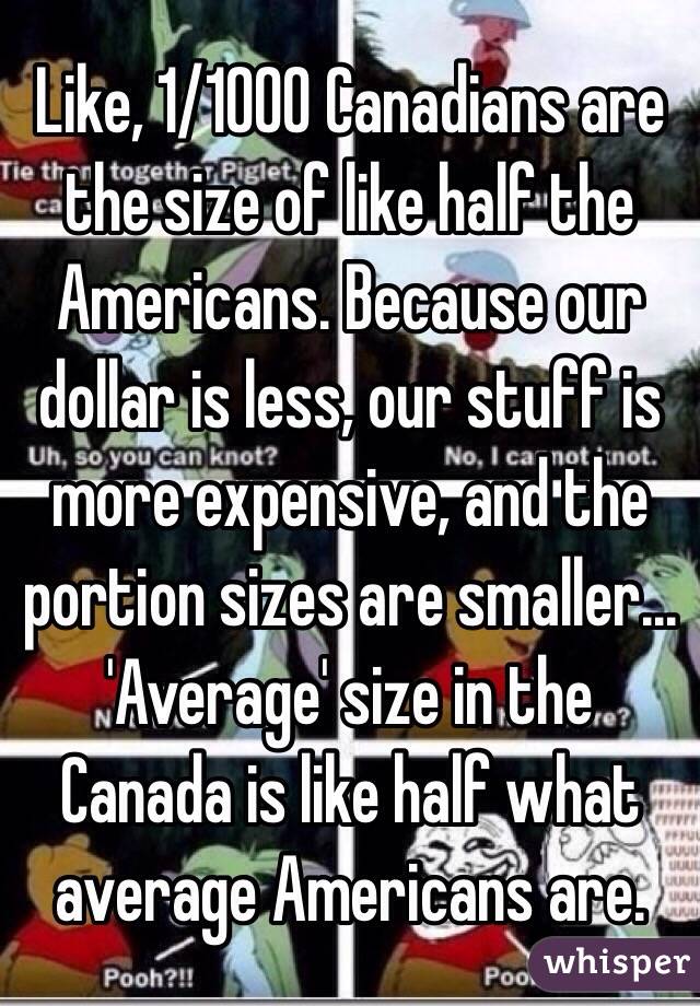 Like, 1/1000 Canadians are the size of like half the Americans. Because our dollar is less, our stuff is more expensive, and the portion sizes are smaller... 'Average' size in the Canada is like half what average Americans are.