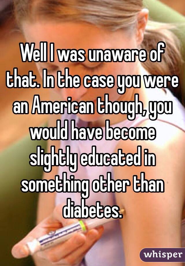 Well I was unaware of that. In the case you were an American though, you would have become slightly educated in something other than diabetes.