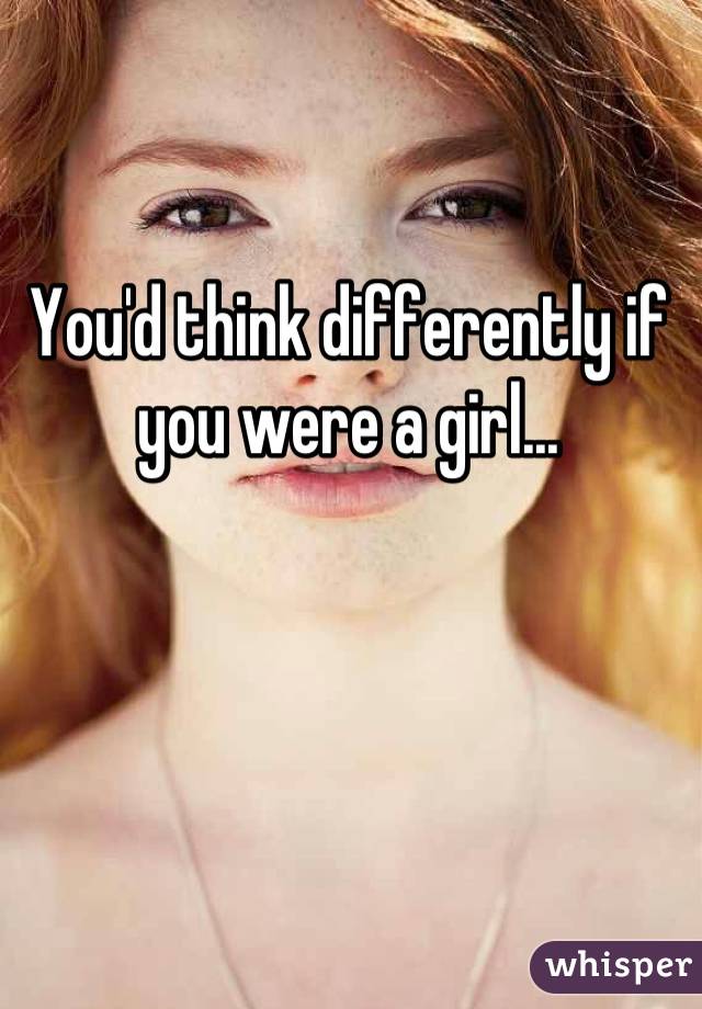 You'd think differently if you were a girl...