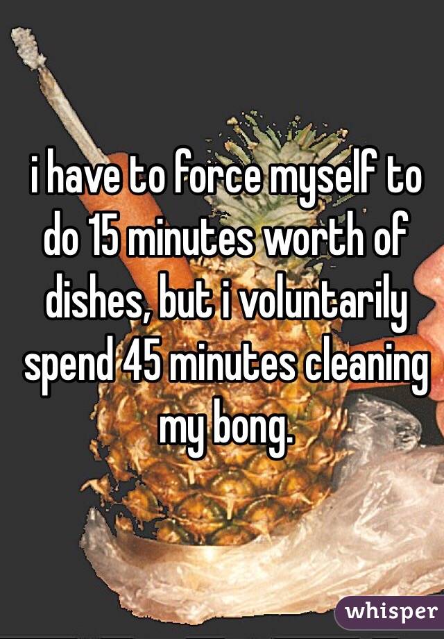 i have to force myself to do 15 minutes worth of dishes, but i voluntarily spend 45 minutes cleaning my bong. 
