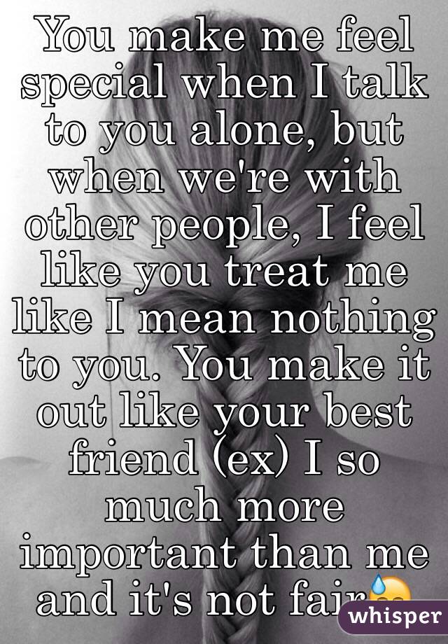 You make me feel special when I talk to you alone, but when we're with other people, I feel like you treat me like I mean nothing to you. You make it out like your best friend (ex) I so much more important than me and it's not fair😓
