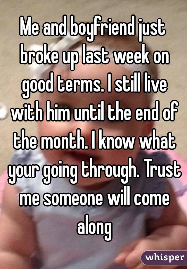 Me and boyfriend just broke up last week on good terms. I still live with him until the end of the month. I know what your going through. Trust me someone will come along