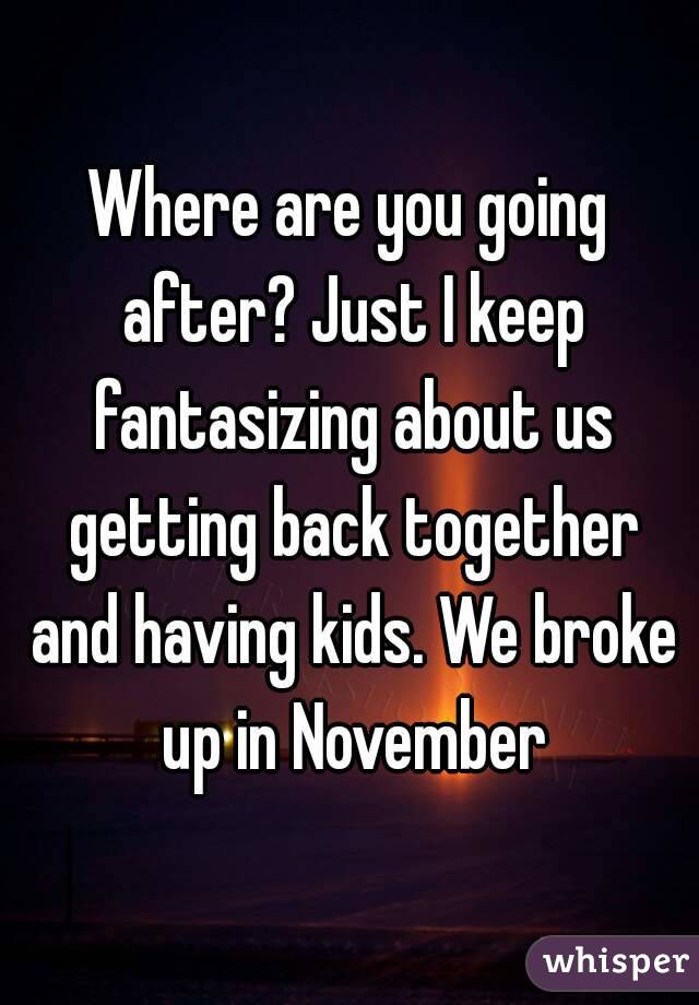 Where are you going after? Just I keep fantasizing about us getting back together and having kids. We broke up in November