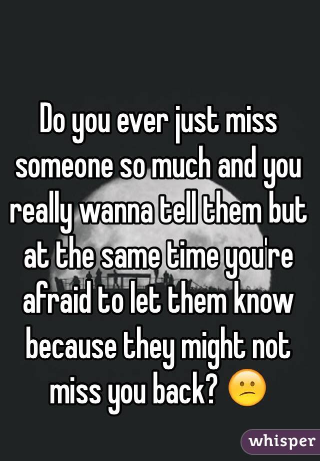 Do you ever just miss someone so much and you really wanna tell them but at the same time you're afraid to let them know because they might not miss you back? 😕