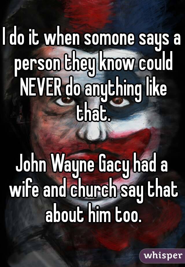 I do it when somone says a person they know could NEVER do anything like that.

John Wayne Gacy had a wife and church say that about him too.