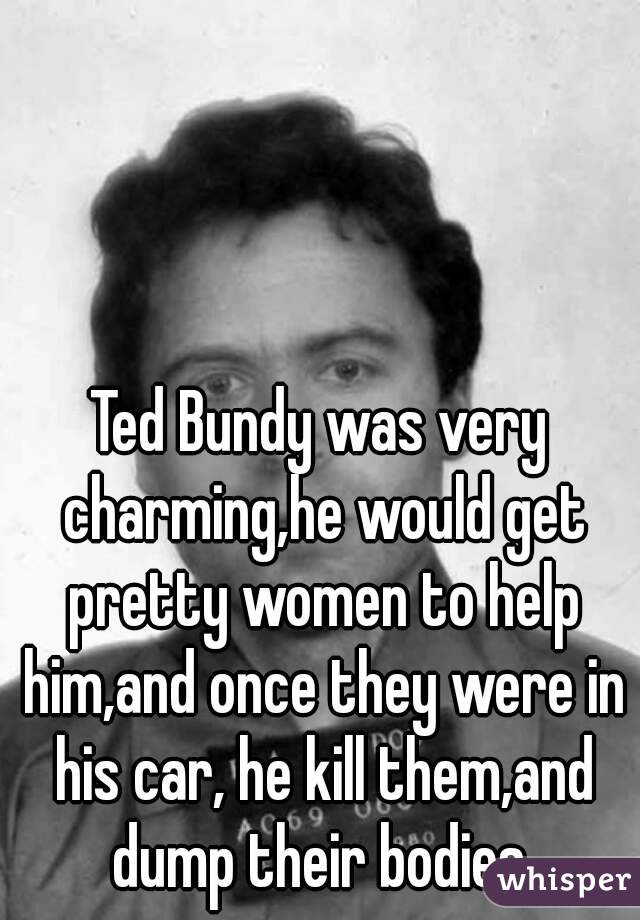 Ted Bundy was very charming,he would get pretty women to help him,and once they were in his car, he kill them,and dump their bodies.