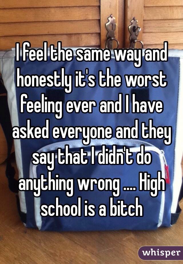 I feel the same way and honestly it's the worst feeling ever and I have asked everyone and they say that I didn't do anything wrong .... High school is a bitch 