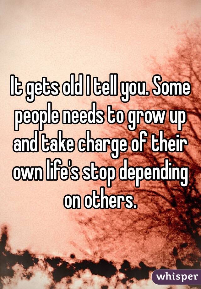 It gets old I tell you. Some people needs to grow up and take charge of their own life's stop depending on others. 