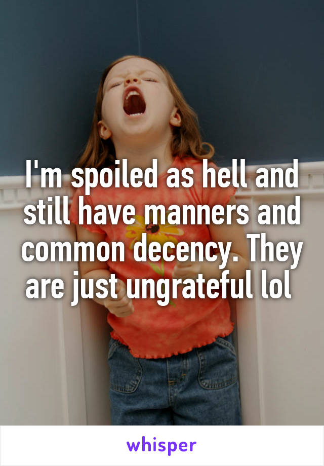 I'm spoiled as hell and still have manners and common decency. They are just ungrateful lol 