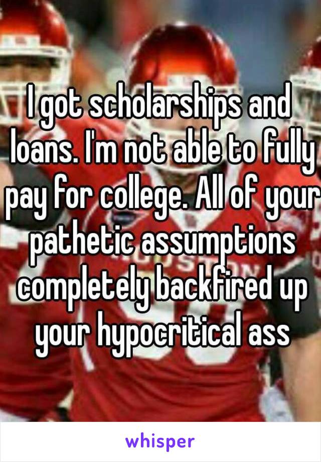 I got scholarships and loans. I'm not able to fully pay for college. All of your pathetic assumptions completely backfired up your hypocritical ass